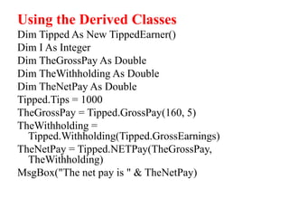 Using the Derived Classes
Dim Tipped As New TippedEarner()
Dim I As Integer
Dim TheGrossPay As Double
Dim TheWithholding As Double
Dim TheNetPay As Double
Tipped.Tips = 1000
TheGrossPay = Tipped.GrossPay(160, 5)
TheWithholding =
Tipped.Withholding(Tipped.GrossEarnings)
TheNetPay = Tipped.NETPay(TheGrossPay,
TheWithholding)
MsgBox("The net pay is " & TheNetPay)
 