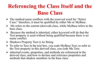 Referencing the Class Itself and the
Base Class
 The method name conflicts with the reserved word for “Select
Case;” therefore, it must be qualified by either Me or MyBase.
 Me refers to the current (derived) class, while MyBase refers to the
base class.
 Because the method is inherited, either keyword will do that the
Text property is used without being qualified because there is no
name conflict.
 Shadows Property Text () As String
 To refer to Text in the text box, you code MyBase.Text; to refer to
the Text property in this derived class, you code Me.Text.
 inherited events, properties, and methods are referenced in the
derived class; and how to declare and reference properties and
methods that shadow members in the base class.
 
