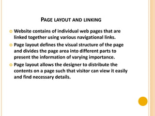 PAGE LAYOUT AND LINKING
 Website contains of individual web pages that are
linked together using various navigational links.
 Page layout defines the visual structure of the page
and divides the page area into different parts to
present the information of varying importance.
 Page layout allows the designer to distribute the
contents on a page such that visitor can view it easily
and find necessary details.
 