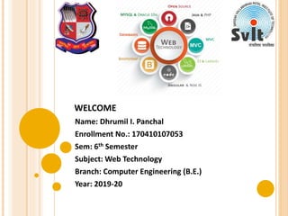 WELCOME
Name: Dhrumil I. Panchal
Enrollment No.: 170410107053
Sem: 6th Semester
Subject: Web Technology
Branch: Computer Engineering (B.E.)
Year: 2019-20
 