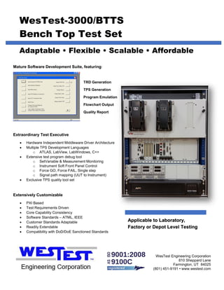 WesTest-3000/BTTS
Bench Top Test Set
Adaptable • Flexible • Scalable • Affordable
Mature Software Development Suite, featuring:
TRD Generation
TPS Generation
Program Emulation
Flowchart Output
Quality Report
Extraordinary Test Executive
• Hardware Independent Middleware Driver Architecture
• Multiple TPS Development Languages
o ATLAS, LabView, LabWindows, C++
• Extensive test program debug tool
o SetVariable & Measurement Monitoring
o Instrument Soft Front Panel Control
o Force GO, Force FAIL, Single step
o Signal path mapping (UUT to Instrument)
• Exclusive TPS quality tool set
Extensively Customizable
• PXI Based
• Test Requirements Driven
• Core Capability Consistency
• Software Standards – ATML, IEEE
• Customer Standards Adaptable
• Readily Extendable
• Compatibility with DoD/DoE Sanctioned Standards
WesTest Engineering Corporation
810 Sheppard Lane
Farmington, UT 84025
(801) 451-9191 • www.westest.com
Applicable to Laboratory,
Factory or Depot Level Testing
 
