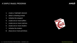 A SIMPLE WebGL PROGRAM

1.

create a <canvas> element

2.

obtain a drawing context

3.

initialize the viewport

4.

create one or more buffers

5.

create one or more matrices

6.

create one or more shaders

7.

initialize the shaders

8.

draw one or more primitives

10 | BUILD RICH APPLICATION S IN HTML5 AND WEBGL | NOVEMBER 21, 2013

http://www.tonyparisi.com/

 