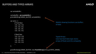 BUFFERS AND TYPED ARRAYS
var vertexBuffer;
vertexBuffer = gl.createBuffer();
gl.bindBuffer(gl.ARRAY_BUFFER, vertexBuffer);
var verts = [
// Front face
-1.0, -1.0, 1.0,
1.0, -1.0, 1.0,
1.0, 1.0, 1.0,
-1.0, 1.0, 1.0,
// Back face
-1.0, -1.0, -1.0,
-1.0, 1.0, -1.0,
1.0, 1.0, -1.0,
1.0, -1.0, -1.0,
…

WebGL drawing functions use buffers
of data

Typed Arrays:
new low-level data type stores
arrays of floats and ints compactly

];
gl.bufferData(gl.ARRAY_BUFFER, new Float32Array(verts), gl.STATIC_DRAW);
12 | BUILD RICH APPLICATION S IN HTML5 AND WEBGL | NOVEMBER 21, 2013

http://www.tonyparisi.com/

 