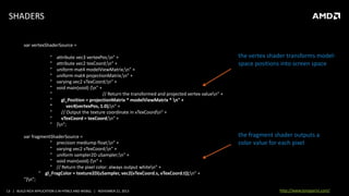 SHADERS
var vertexShaderSource =
"
"
"
"
"
"
"
"
"
"
"
"

attribute vec3 vertexPos;n" +
attribute vec2 texCoord;n" +
uniform mat4 modelViewMatrix;n" +
uniform mat4 projectionMatrix;n" +
varying vec2 vTexCoord;n" +
void main(void) {n" +
// Return the transformed and projected vertex valuen" +
gl_Position = projectionMatrix * modelViewMatrix * n" +
vec4(vertexPos, 1.0);n" +
// Output the texture coordinate in vTexCoordn" +
vTexCoord = texCoord;n" +
}n";

var fragmentShaderSource =
" precision mediump float;n" +
" varying vec2 vTexCoord;n" +
" uniform sampler2D uSampler;n" +
" void main(void) {n" +
" // Return the pixel color: always output whiten" +
" gl_FragColor = texture2D(uSampler, vec2(vTexCoord.s, vTexCoord.t));n" +
"}n";
13 | BUILD RICH APPLICATION S IN HTML5 AND WEBGL | NOVEMBER 21, 2013

the vertex shader transforms modelspace positions into screen space

the fragment shader outputs a
color value for each pixel

http://www.tonyparisi.com/

 