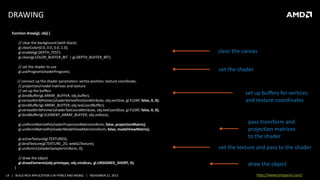 DRAWING
function draw(gl, obj) {
// clear the background (with black)
gl.clearColor(0.0, 0.0, 0.0, 1.0);
gl.enable(gl.DEPTH_TEST);
gl.clear(gl.COLOR_BUFFER_BIT | gl.DEPTH_BUFFER_BIT);

clear the canvas

// set the shader to use
gl.useProgram(shaderProgram);

set the shader

// connect up the shader parameters: vertex position, texture coordinate,
// projection/model matrices and texture
// set up the buffers
gl.bindBuffer(gl.ARRAY_BUFFER, obj.buffer);
gl.vertexAttribPointer(shaderVertexPositionAttribute, obj.vertSize, gl.FLOAT, false, 0, 0);
gl.bindBuffer(gl.ARRAY_BUFFER, obj.texCoordBuffer);
gl.vertexAttribPointer(shaderTexCoordAttribute, obj.texCoordSize, gl.FLOAT, false, 0, 0);
gl.bindBuffer(gl.ELEMENT_ARRAY_BUFFER, obj.indices);
gl.uniformMatrix4fv(shaderProjectionMatrixUniform, false, projectionMatrix);
gl.uniformMatrix4fv(shaderModelViewMatrixUniform, false, modelViewMatrix);
gl.activeTexture(gl.TEXTURE0);
gl.bindTexture(gl.TEXTURE_2D, webGLTexture);
gl.uniform1i(shaderSamplerUniform, 0);
// draw the object
gl.drawElements(obj.primtype, obj.nIndices, gl.UNSIGNED_SHORT, 0);
}
14 | BUILD RICH APPLICATION S IN HTML5 AND WEBGL | NOVEMBER 21, 2013

set up buffers for vertices
and texture coordinates

pass transform and
projection matrices
to the shader
set the texture and pass to the shader
draw the object
http://www.tonyparisi.com/

 