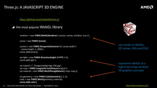 Three.js: A JAVASCRIPT 3D ENGINE
https://github.com/mrdoob/three.js/

 the most popular WebGL library
renderer = new THREE.WebGLRenderer( { canvas: canvas, antialias: true } );
scene = new THREE.Scene();
camera = new THREE.PerspectiveCamera( 45, canvas.width /
canvas.height, 1, 4000 );
scene.add(camera);

can render to WebGL,
2D canvas, SVG and CSS3

var light = new THREE.DirectionalLight( 0xffffff, 1.5);
scene.add( light );
var mapUrl ="../images/webgl-logo-256.jpg“;
var map = THREE.ImageUtils.loadTexture(mapUrl );
var material = new THREE.MeshPhongMaterial({ map: map });

represents WebGL at a
high level using standard
3D graphics concepts

var geometry = new THREE.CubeGeometry(2, 2, 2);
cube = new THREE.Mesh(geometry, material);
scene.add( cube );
16 | BUILD RICH APPLICATION S IN HTML5 AND WEBGL | NOVEMBER 21, 2013

http://www.tonyparisi.com/

 