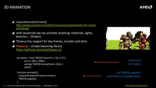 3D ANIMATION
 requestAnimationFrame()
http://www.paulirish.com/2011/requestanimationframe-for-smartanimating/

 with JavaScript we can animate anything: materials, lights,
textures…. Shaders
 Three.js has support for key frames, morphs and skins
 Tween.js – simple tweening library
https://github.com/sole/tween.js/
var tween = new TWEEN.Tween( { x: 50, y: 0 } )
.to( { x: 400 }, 2000 )
.easing( TWEEN.Easing.Elastic.InOut )
.start();
function animate() {
requestAnimationFrame( animate );
TWEEN.update();
}
17 | BUILD RICH APPLICATION S IN HTML5 AND WEBGL | NOVEMBER 21, 2013

create and
run tween
call TWEEN.update()
each frame to update values
http://www.tonyparisi.com/

 