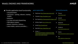 WebGL ENGINES AND FRAMEWORKS
 Provide application-level functionality
‒ setup/teardown
‒ interaction – picking, rollovers, rotating
models
‒ behaviors
‒ run loop and event dispatching
‒ FSM objects (states)
‒ physics, dynamics, collision, …
‒ view models, camera controllers, …

game engines/IDEs

libraries/frameworks

PlayCanvas http://www.playcanvas.com/

Three.js
http://threejs.org/

Turbulenz https://turbulenz.com/
SceneJS
Goo Enginehttp://www.gootechnologies.com/

http://scenejs.org/

Artillery Engine https://artillery.com/

BabylonJS

Verold http://verold.com/
Sketchfab https://sketchfab.com/
Unreal… ?
http://www.extremetech.com/gaming/151900unreal-engine-3-ported-to-javascript-and-webglworks-in-any-modern-browser

http://www.babylonjs.com/

Voodoo.js
http://www.voodoojs.com/

tQuery
http://jeromeetienne.github.io/tquery/

Vizi
https://github.com/tparisi/Vizi

19 | BUILD RICH APPLICATION S IN HTML5 AND WEBGL | NOVEMBER 21, 2013

http://www.tonyparisi.com/

 