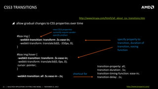 CSS3 TRANSITIONS
source: http://www.kirupa.com/html5/all_about_css_transitions.htm

 allow gradual changes to CSS properties over time
new CSS3 properties
currently require vendorspecific prefixes

#box img {
-webkit-transition: transform .5s ease-in;
-webkit-transform: translate3d(0, -350px, 0);
}
#box img:hover {
-webkit-transition: transform .5s ease-in;
-webkit-transform: translate3d(0, 0px, 0);
cursor: pointer;
}

-webkit-transition: all .5s ease-in -.1s;

21 | BUILD RICH APPLICATION S IN HTML5 AND WEBGL | NOVEMBER 21, 2013

shortcut for

specify property to
transition, duration of
transition, easing
function

transition-property: all;
transition-duration: .5s;
transition-timing-function: ease-in;
transition-delay: .1s;
http://www.tonyparisi.com/

 