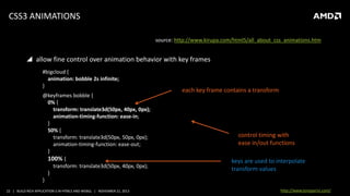 CSS3 ANIMATIONS
source: http://www.kirupa.com/html5/all_about_css_animations.htm

 allow fine control over animation behavior with key frames
#bigcloud {
animation: bobble 2s infinite;
}
@keyframes bobble {
0% {
transform: translate3d(50px, 40px, 0px);
animation-timing-function: ease-in;
}
50% {
transform: translate3d(50px, 50px, 0px);
animation-timing-function: ease-out;
}
100% {
transform: translate3d(50px, 40px, 0px);
}
}
22 | BUILD RICH APPLICATION S IN HTML5 AND WEBGL | NOVEMBER 21, 2013

each key frame contains a transform

control timing with
ease in/out functions
keys are used to interpolate
transform values
http://www.tonyparisi.com/

 
