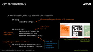 CSS3 3D TRANSFORMS

 translate, rotate, scale page elements with perspective
browser will render element in 3D perspective

.bk-list li {

perspective: 1800px;
}
apply to child
elements

.bk-list li .bk-front {
transform-style: preserve-3d;
add origin to
transform-origin: 0% 50%;
translation
transform: translate3d(0,0,20px);
}

apply 35 degree rotation about Y axis
.bk-list li .bk-book.bk-bookdefault:hover {
transform: rotate3d(0,1,0,35deg);
}
23 | BUILD RICH APPLICATION S IN HTML5 AND WEBGL | NOVEMBER 21, 2013

Using 3D
transform forces
hardware
acceleration

http://tympanus.net/codrops/2013/01/08/3dbook-showcase/

http://www.tonyparisi.com/

 