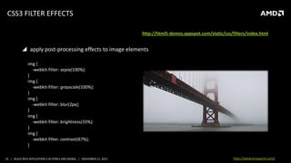 CSS3 FILTER EFFECTS
source: http://html5-demos.appspot.com/static/css/filters/index.html

 apply post-processing effects to image elements
img {
-webkit-filter: sepia(100%);
}
img {
-webkit-filter: grayscale(100%);
}
img {
-webkit-filter: blur(2px);
}
img {
-webkit-filter: brightness(33%);
}
img {
-webkit-filter: contrast(67%);
}
24 | BUILD RICH APPLICATION S IN HTML5 AND WEBGL | NOVEMBER 21, 2013

http://www.tonyparisi.com/

 