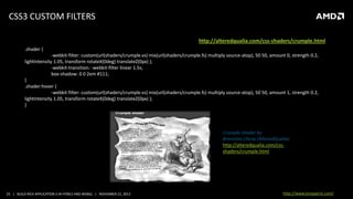 CSS3 CUSTOM FILTERS
source: http://alteredqualia.com/css-shaders/crumple.html
.shader {
-webkit-filter: custom(url(shaders/crumple.vs) mix(url(shaders/crumple.fs) multiply source-atop), 50 50, amount 0, strength 0.2,
lightIntensity 1.05, transform rotateX(0deg) translateZ(0px) );
-webkit-transition: -webkit-filter linear 1.5s;
box-shadow: 0 0 2em #111;
}
.shader:hover {
-webkit-filter: custom(url(shaders/crumple.vs) mix(url(shaders/crumple.fs) multiply source-atop), 50 50, amount 1, strength 0.2,
lightIntensity 1.05, transform rotateX(0deg) translateZ(0px) );
}

Crumple shader by
Branislav Ulicny (AlteredQualia)
http://alteredqualia.com/cssshaders/crumple.html

25 | BUILD RICH APPLICATION S IN HTML5 AND WEBGL | NOVEMBER 21, 2013

http://www.tonyparisi.com/

 