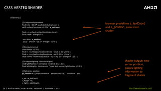 CSS3 VERTEX SHADER
void main() {
// Compute displacement
float time = 10.0 * quadraticInOut( amount );
vec2 surfaceCoordinate = 0.025 * a_texCoord;
float n = surface( surfaceCoordinate, time );
float curve = strength * n;

browser predefines a_texCoord
and a_position, passes into
shader

vec4 pos = a_position;
pos.z = amount * ( 0.5 * strength - curve );
// Compute normal
const float e = 0.001;
float nx = surface( surfaceCoordinate + vec2( e, 0.0 ), time );
float ny = surface( surfaceCoordinate + vec2( 0.0, e ), time );
vec3 normal = normalize( vec3( n - nx, n - ny, 1.0 - strength * 1.25 ) );
// Compute lighting (directional light)
vec3 lightPosition = normalize( vec3( 0.0, 0.5, 1.0 ) );
float lightWeight = lightIntensity * max( dot( normal, lightPosition ), 0.0 );
// Set vertex position
gl_Position = u_projectionMatrix * perspective( 0.9 ) * transform * pos;

shader outputs new
vertex position,
passes lighting
information to
fragment shader

v_uv = a_texCoord;
v_height = n;
v_light = lightWeight;
26 | BUILD RICH APPLICATION S IN HTML5 AND WEBGL | NOVEMBER 21, 2013

http://www.tonyparisi.com/

 