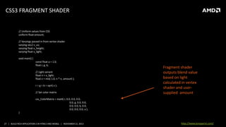 CSS3 FRAGMENT SHADER

// Uniform values from CSS
uniform float amount;

// Varyings passed in from vertex shader
varying vec2 v_uv;
varying float v_height;
varying float v_light;
void main() {
const float a = 1.0;
float r, g, b;
// Light variant
float n = v_light;
float v = mix( 1.0, n * n, amount );
r = g = b = sqrt( v );
// Set color matrix

Fragment shader
outputs blend value
based on light
calculated in vertex
shader and usersupplied amount

css_ColorMatrix = mat4( r, 0.0, 0.0, 0.0,
0.0, g, 0.0, 0.0,
0.0, 0.0, b, 0.0,
0.0, 0.0, 0.0, a );
}

27 | BUILD RICH APPLICATION S IN HTML5 AND WEBGL | NOVEMBER 21, 2013

http://www.tonyparisi.com/

 