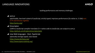 LANGUAGE INNOVATIONS
tackling performance and memory challenges

 asm.js
optimizable, low-level subset of JavaScript; strictly typed; improves performance (2x native vs. 3-10x) runs
in FF and Chrome nightlies
http://asmjs.org/

 Emscripten
LLVM-to-JavaScript compiler translates C++ native code to JavaScript; can output to asm.js
https://github.com/kripken/emscripten/wiki

 new Web languages - Dart, TypeScript
optionally strongly typed; class-based
https://www.dartlang.org/
http://www.typescriptlang.org/

30 | BUILD RICH APPLICATION S IN HTML5 AND WEBGL | NOVEMBER 21, 2013

http://www.tonyparisi.com/

 