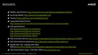 RESOURCES





WebGL specification http://www.khronos.org/registry/webgl/specs/latest/
Learning WebGL http://www.learningwebgl.com/
Three.js https://github.com/mrdoob/three.js/
requestAnimationFrame
http://www.paulirish.com/2011/requestanimationframe-for-smart-animating/

 CSS specifications
http://www.w3.org/TR/css3-animations/
http://www.w3.org/TR/css3-transitions/
http://www.w3.org/TR/css3-transforms/
http://www.w3.org/TR/filter-effects/

 CSS animation demos http://www.creativebloq.com/css3/animation-with-css3-712437
 CSS 3D transforms explained http://desandro.github.io/3dtransforms/
 Adobe filter lab - playing with filter
effectshttp://html.adobe.com/webplatform/graphics/customfilters/cssfilterlab/
 Alan Greenblatt’s blog – CSS filter effects http://blattchat.com/
31 | BUILD RICH APPLICATION S IN HTML5 AND WEBGL | NOVEMBER 21, 2013

http://www.tonyparisi.com/

 