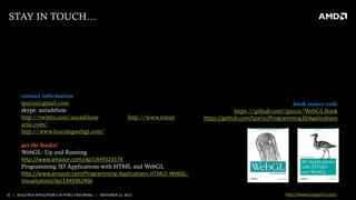 STAY IN TOUCH…

contact information
tparisi@gmail.com
skype: auradeluxe
http://twitter.com/auradeluxe
arisi.com/
http://www.learningwebgl.com/

http://www.tonyp

book source code
https://github.com/tparisi/WebGLBook
https://github.com/tparisi/Programming3DApplications

get the books!
WebGL: Up and Running
http://www.amazon.com/dp/144932357X
Programming 3D Applications with HTML and WebGL
http://www.amazon.com/Programming-Applications-HTML5-WebGLVisualization/dp/1449362966
32 | BUILD RICH APPLICATION S IN HTML5 AND WEBGL | NOVEMBER 21, 2013

http://www.tonyparisi.com/

 