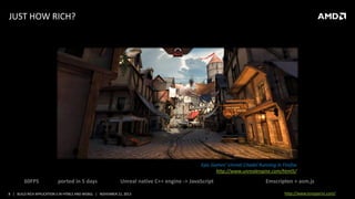 JUST HOW RICH?

Epic Games’ Unreal Citadel Running in Firefox
http://www.unrealengine.com/html5/

60FPS

ported in 5 days

Unreal native C++ engine -> JavaScript

8 | BUILD RICH APPLICATION S IN HTML5 AND WEBGL | NOVEMBER 21, 2013

Emscripten + asm.js
http://www.tonyparisi.com/

 