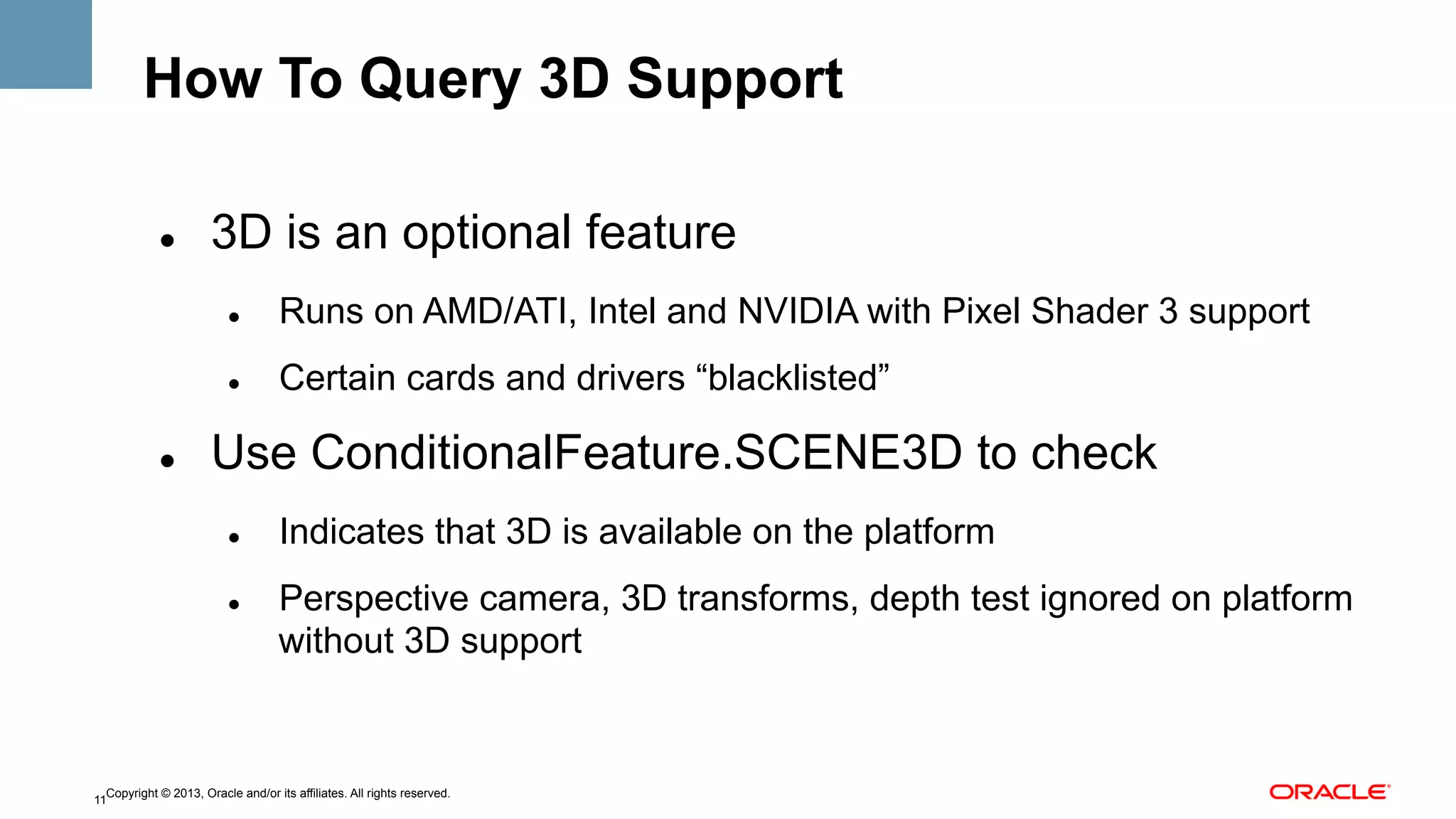 How To Query 3D Support
" 

3D is an optional feature
" 

" 

" 

Runs on AMD/ATI, Intel and NVIDIA with Pixel Shader 3 support
Certain cards and drivers “blacklisted”

Use ConditionalFeature.SCENE3D to check
" 

" 

Indicates that 3D is available on the platform
Perspective camera, 3D transforms, depth test ignored on platform
without 3D support

Copyright © 2013, Oracle and/or its affiliates. All rights reserved.
11

 