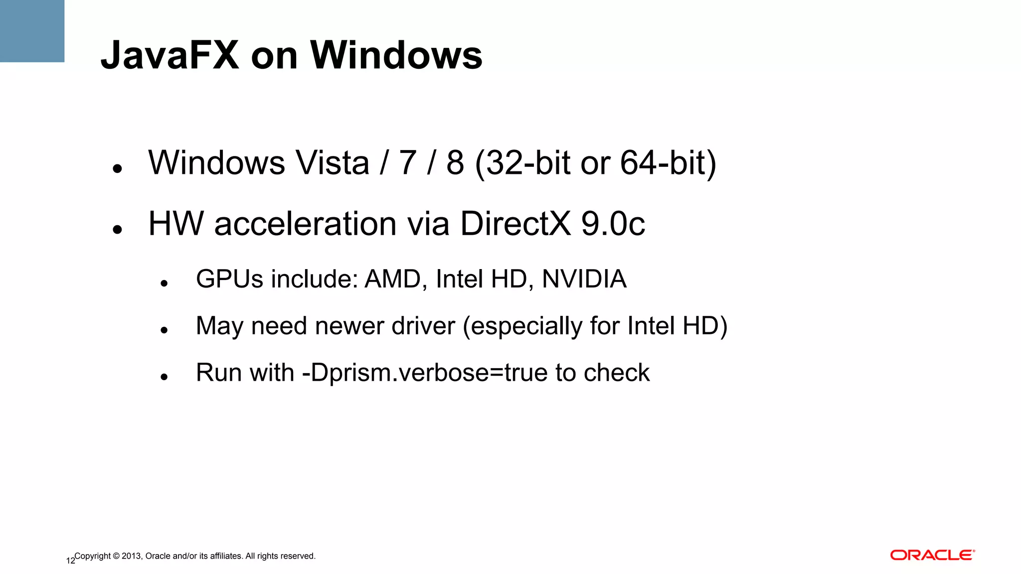 JavaFX on Windows
" 

Windows Vista / 7 / 8 (32-bit or 64-bit)

" 

HW acceleration via DirectX 9.0c
" 

GPUs include: AMD, Intel HD, NVIDIA

" 

May need newer driver (especially for Intel HD)

" 

Run with -Dprism.verbose=true to check

Copyright © 2013, Oracle and/or its affiliates. All rights reserved.
12

 