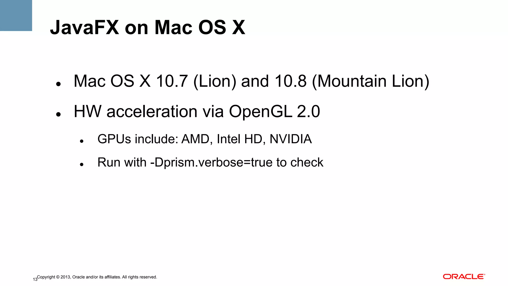 JavaFX on Mac OS X
" 

Mac OS X 10.7 (Lion) and 10.8 (Mountain Lion)

" 

HW acceleration via OpenGL 2.0
" 

GPUs include: AMD, Intel HD, NVIDIA

" 

Run with -Dprism.verbose=true to check

Copyright © 2013, Oracle and/or its affiliates. All rights reserved.
13

 