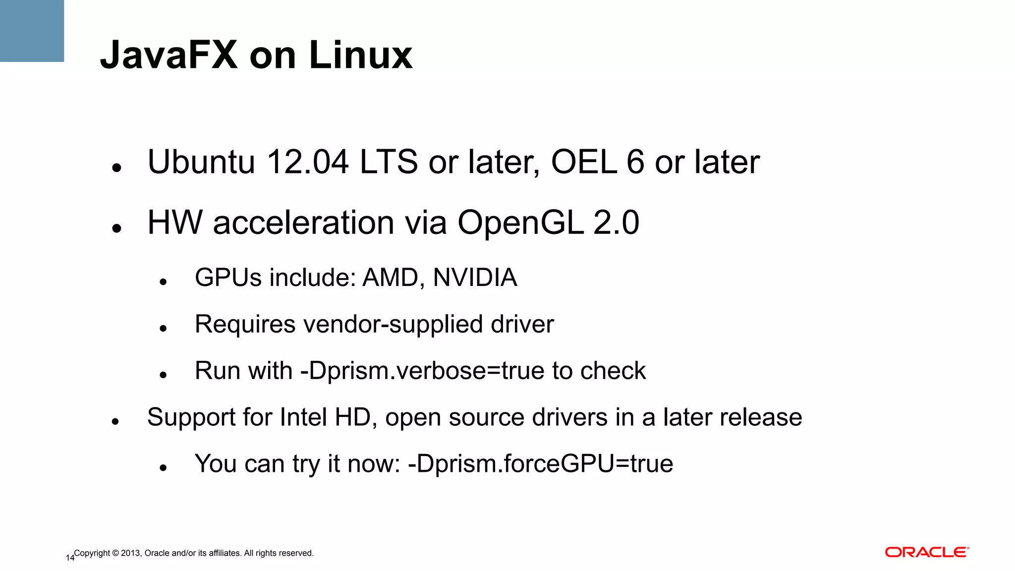 JavaFX on Linux
" 

Ubuntu 12.04 LTS or later, OEL 6 or later

" 

HW acceleration via OpenGL 2.0
" 

" 

Requires vendor-supplied driver

" 

" 

GPUs include: AMD, NVIDIA

Run with -Dprism.verbose=true to check

Support for Intel HD, open source drivers in a later release
" 

You can try it now: -Dprism.forceGPU=true

Copyright © 2013, Oracle and/or its affiliates. All rights reserved.
14

 