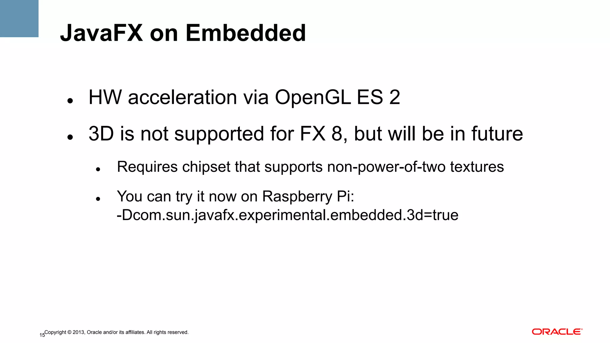 JavaFX on Embedded
" 

HW acceleration via OpenGL ES 2

" 

3D is not supported for FX 8, but will be in future
" 

" 

Requires chipset that supports non-power-of-two textures
You can try it now on Raspberry Pi:
-Dcom.sun.javafx.experimental.embedded.3d=true

Copyright © 2013, Oracle and/or its affiliates. All rights reserved.
15

 