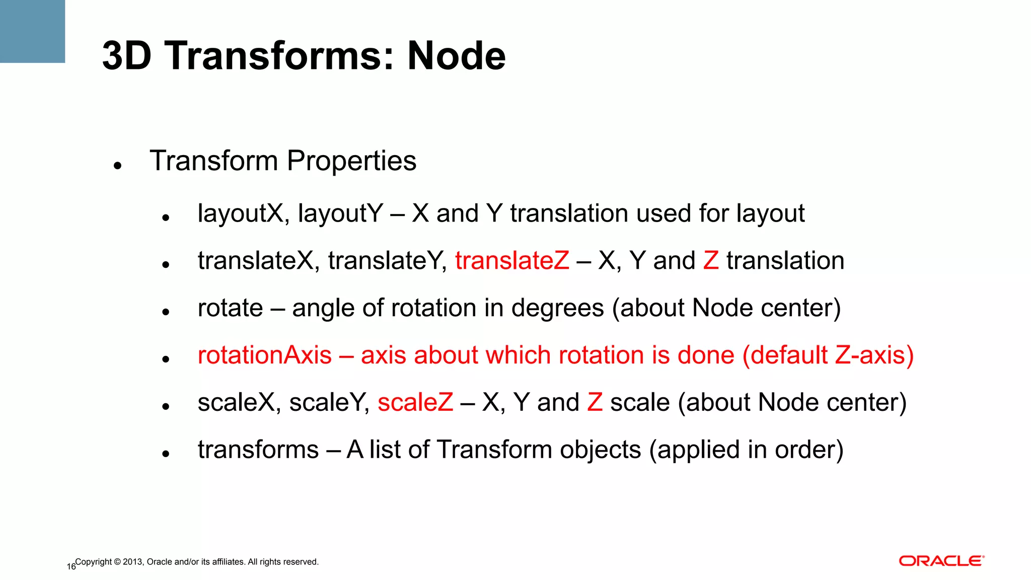 3D Transforms: Node
" 

Transform Properties
" 

layoutX, layoutY – X and Y translation used for layout

" 

translateX, translateY, translateZ – X, Y and Z translation

" 

rotate – angle of rotation in degrees (about Node center)

" 

rotationAxis – axis about which rotation is done (default Z-axis)

" 

scaleX, scaleY, scaleZ – X, Y and Z scale (about Node center)

" 

transforms – A list of Transform objects (applied in order)

Copyright © 2013, Oracle and/or its affiliates. All rights reserved.
16

 