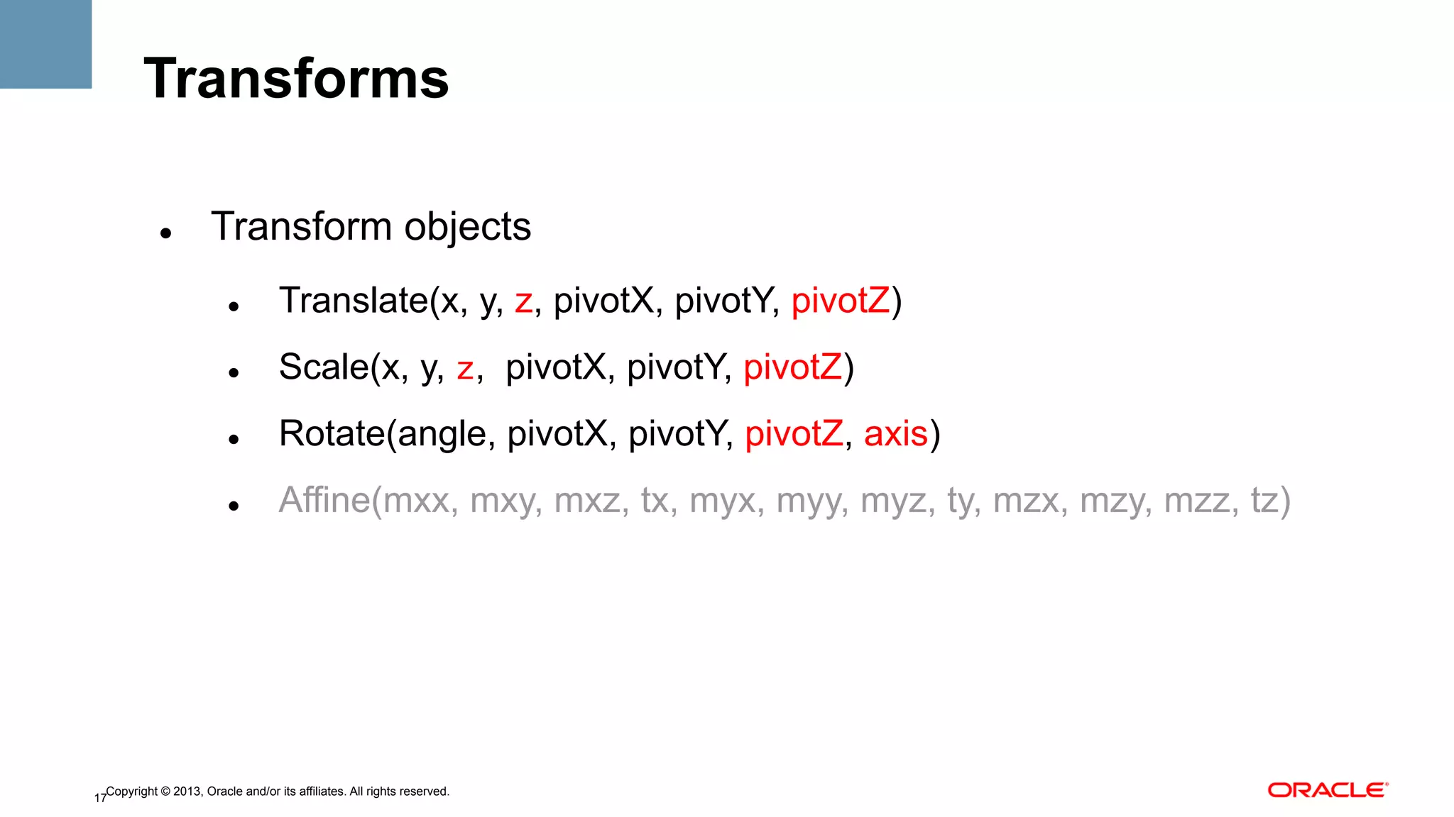 Transforms
" 

Transform objects
" 

Translate(x, y, z, pivotX, pivotY, pivotZ)

" 

Scale(x, y, z, pivotX, pivotY, pivotZ)

" 

Rotate(angle, pivotX, pivotY, pivotZ, axis)

" 

Affine(mxx, mxy, mxz, tx, myx, myy, myz, ty, mzx, mzy, mzz, tz)

Copyright © 2013, Oracle and/or its affiliates. All rights reserved.
17

 