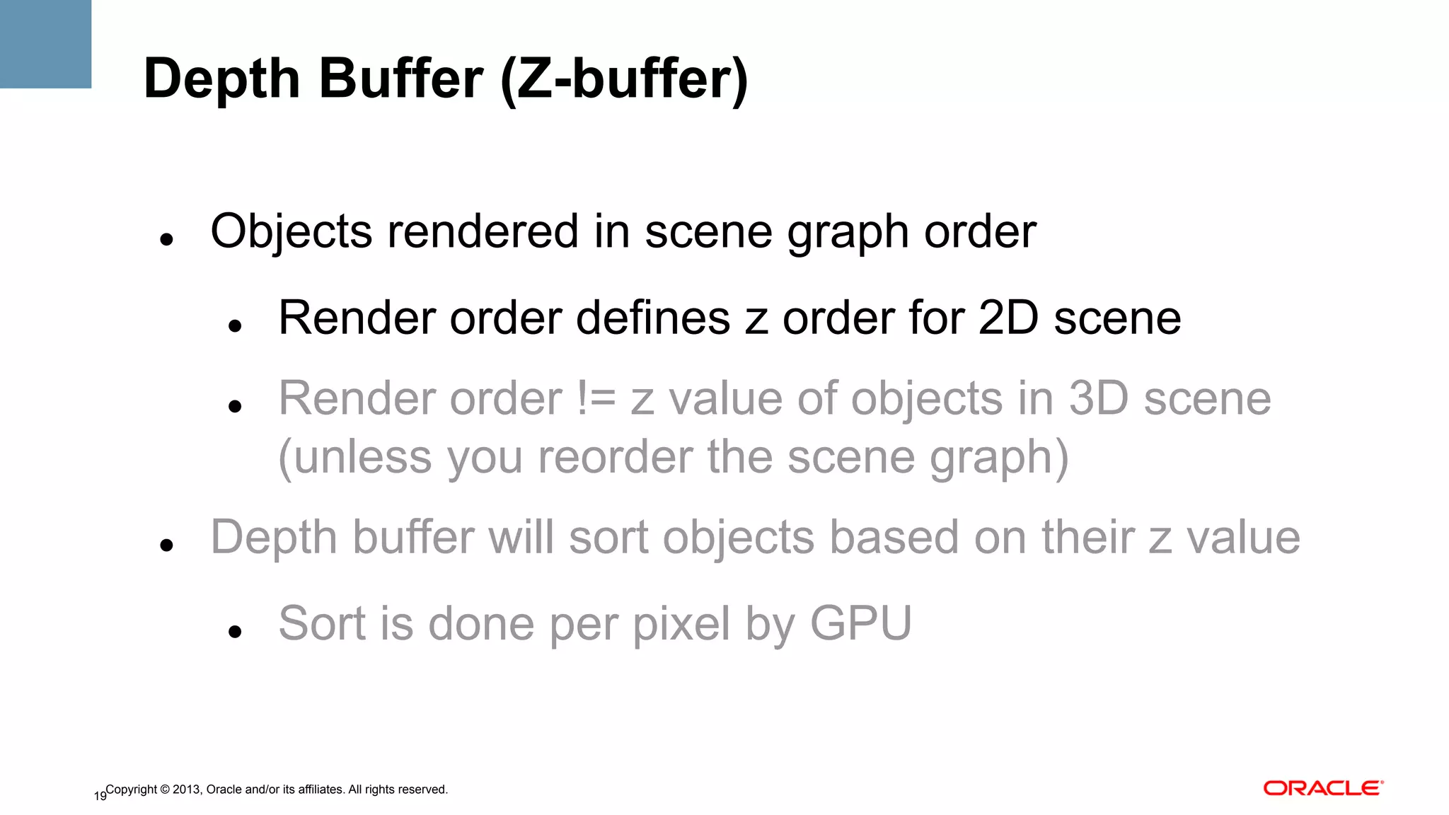 Depth Buffer (Z-buffer)
" 

Objects rendered in scene graph order
" 

" 

" 

Render order defines z order for 2D scene
Render order != z value of objects in 3D scene
(unless you reorder the scene graph)

Depth buffer will sort objects based on their z value
" 

Sort is done per pixel by GPU

Copyright © 2013, Oracle and/or its affiliates. All rights reserved.
19

 