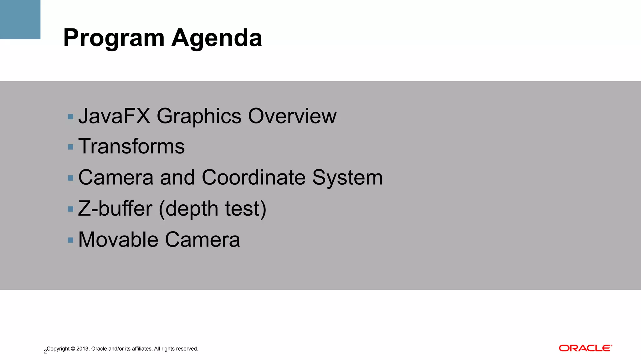 Program Agenda
!  JavaFX Graphics Overview
!  Transforms
!  Camera and Coordinate System
!  Z-buffer (depth test)
!  Movable Camera

Copyright © 2013, Oracle and/or its affiliates. All rights reserved.
2

 