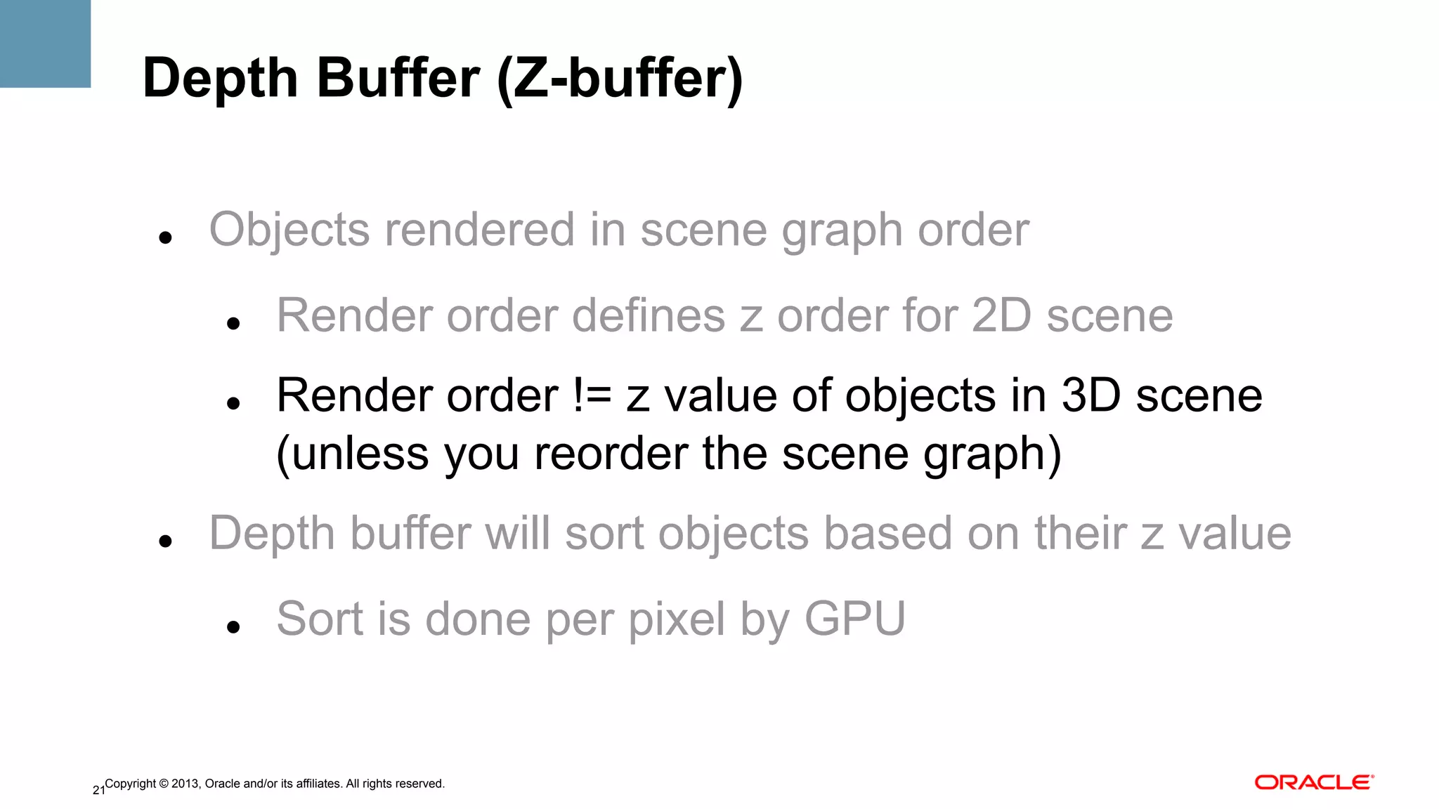 Depth Buffer (Z-buffer)
" 

Objects rendered in scene graph order
" 

" 

" 

Render order defines z order for 2D scene
Render order != z value of objects in 3D scene
(unless you reorder the scene graph)

Depth buffer will sort objects based on their z value
" 

Sort is done per pixel by GPU

Copyright © 2013, Oracle and/or its affiliates. All rights reserved.
21

 