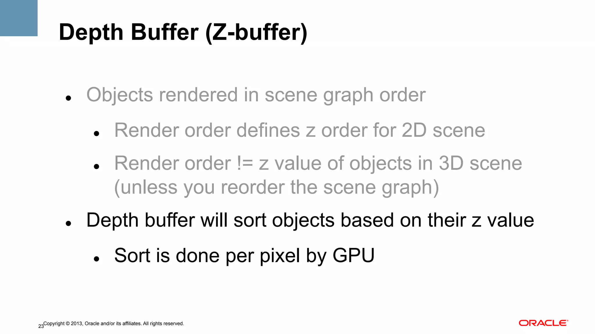 Depth Buffer (Z-buffer)
" 

Objects rendered in scene graph order
" 

" 

" 

Render order defines z order for 2D scene
Render order != z value of objects in 3D scene
(unless you reorder the scene graph)

Depth buffer will sort objects based on their z value
" 

Sort is done per pixel by GPU

Copyright © 2013, Oracle and/or its affiliates. All rights reserved.
23

 