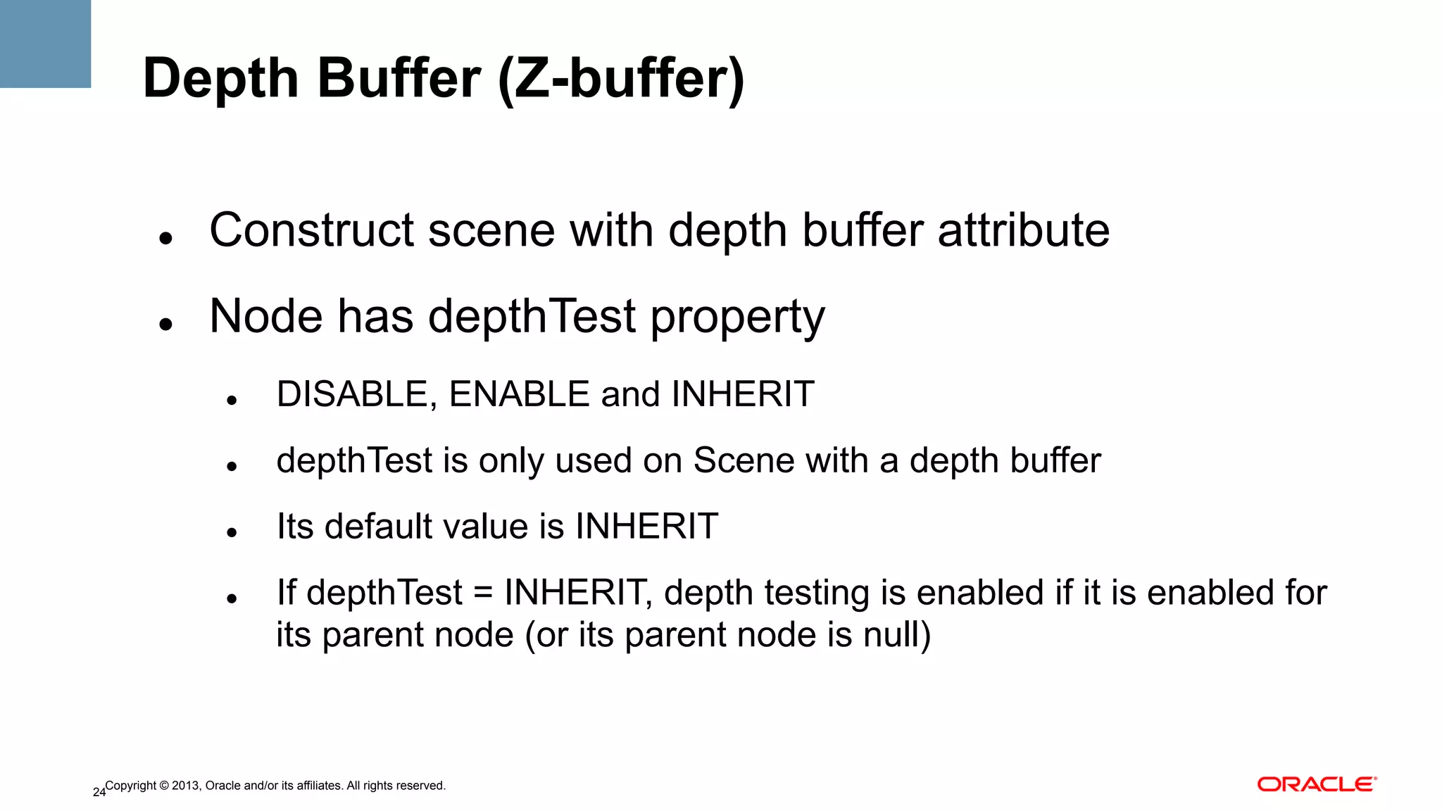 Depth Buffer (Z-buffer)
" 

Construct scene with depth buffer attribute

" 

Node has depthTest property
" 

DISABLE, ENABLE and INHERIT

" 

depthTest is only used on Scene with a depth buffer

" 

Its default value is INHERIT

" 

If depthTest = INHERIT, depth testing is enabled if it is enabled for
its parent node (or its parent node is null)

Copyright © 2013, Oracle and/or its affiliates. All rights reserved.
24

 