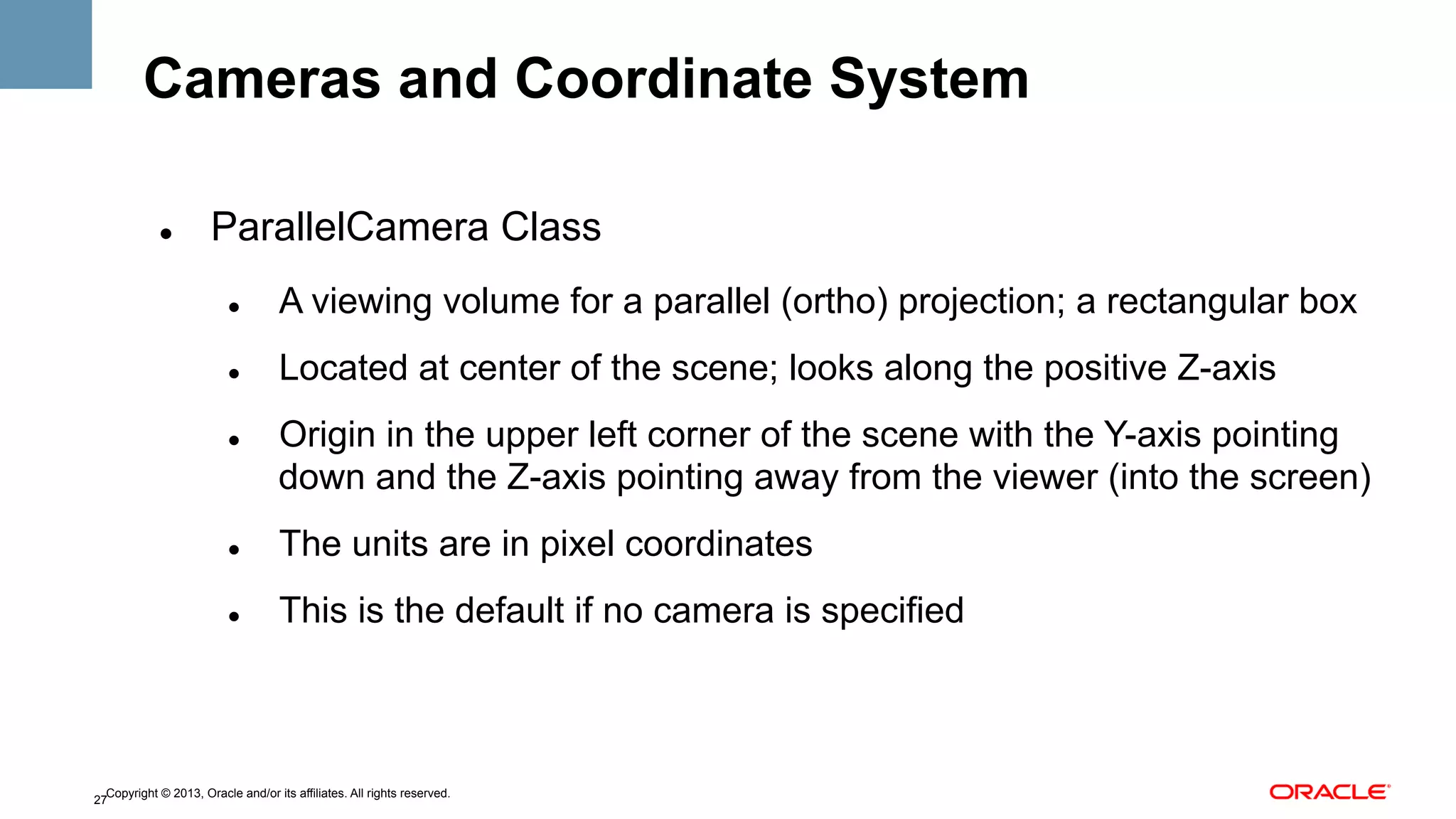 Cameras and Coordinate System
" 

ParallelCamera Class
" 

A viewing volume for a parallel (ortho) projection; a rectangular box

" 

Located at center of the scene; looks along the positive Z-axis

" 

Origin in the upper left corner of the scene with the Y-axis pointing
down and the Z-axis pointing away from the viewer (into the screen)

" 

The units are in pixel coordinates

" 

This is the default if no camera is specified

Copyright © 2013, Oracle and/or its affiliates. All rights reserved.
27

 