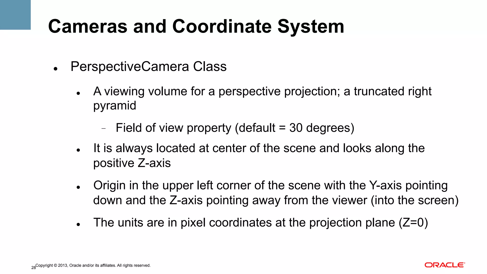 Cameras and Coordinate System
" 

PerspectiveCamera Class
" 

A viewing volume for a perspective projection; a truncated right
pyramid
- 

" 

" 

" 

Field of view property (default = 30 degrees)

It is always located at center of the scene and looks along the
positive Z-axis
Origin in the upper left corner of the scene with the Y-axis pointing
down and the Z-axis pointing away from the viewer (into the screen)
The units are in pixel coordinates at the projection plane (Z=0)

Copyright © 2013, Oracle and/or its affiliates. All rights reserved.
28

 