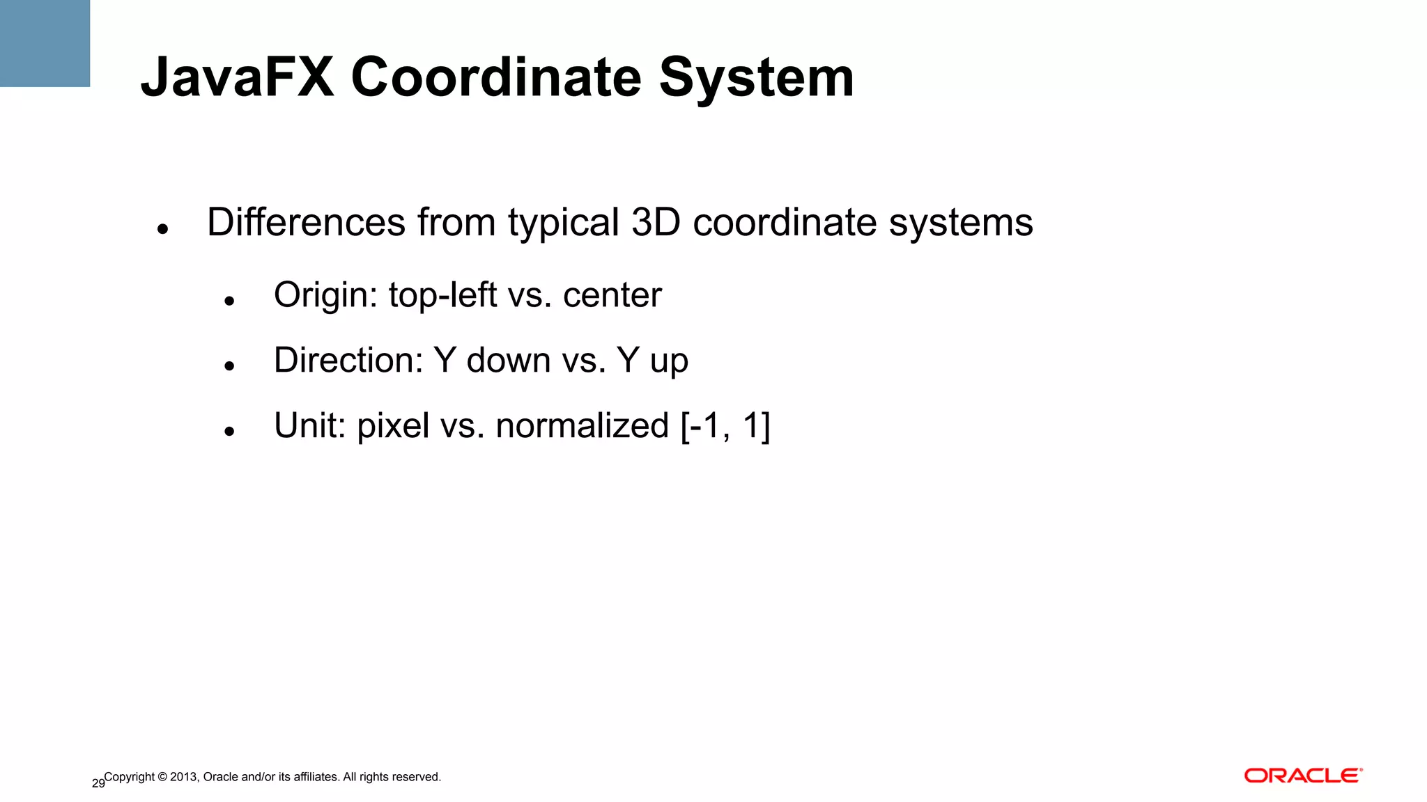 JavaFX Coordinate System
" 

Differences from typical 3D coordinate systems
" 

Origin: top-left vs. center

" 

Direction: Y down vs. Y up

" 

Unit: pixel vs. normalized [-1, 1]

Copyright © 2013, Oracle and/or its affiliates. All rights reserved.
29

 