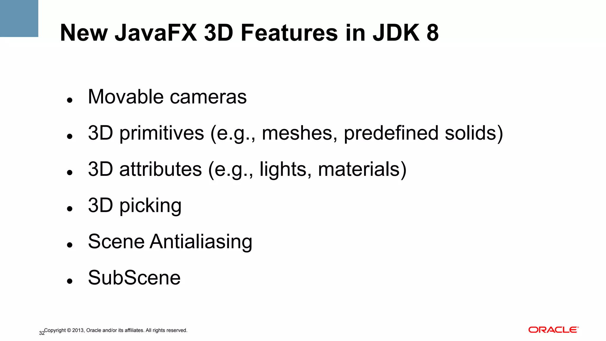New JavaFX 3D Features in JDK 8
" 

Movable cameras

" 

3D primitives (e.g., meshes, predefined solids)

" 

3D attributes (e.g., lights, materials)

" 

3D picking

" 

Scene Antialiasing

" 

SubScene

Copyright © 2013, Oracle and/or its affiliates. All rights reserved.
32

 