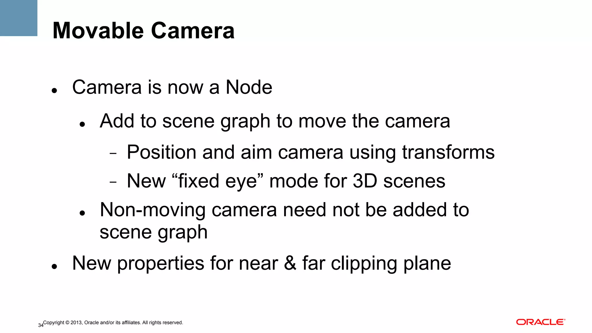 Movable Camera
" 

Camera is now a Node
" 

Add to scene graph to move the camera
Position and aim camera using transforms
-  New “fixed eye” mode for 3D scenes
Non-moving camera need not be added to
scene graph
- 

" 

" 

New properties for near & far clipping plane

Copyright © 2013, Oracle and/or its affiliates. All rights reserved.
34

 