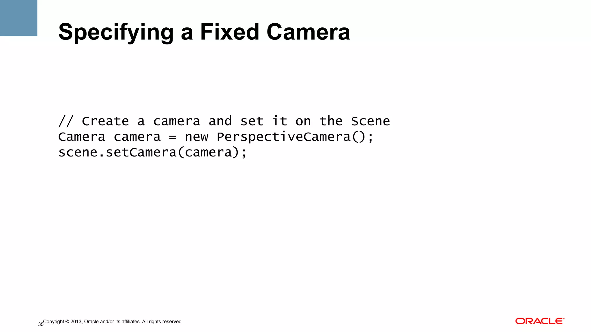 Specifying a Fixed Camera

// Create a camera and set it on the Scene
Camera camera = new PerspectiveCamera();
scene.setCamera(camera);

Copyright © 2013, Oracle and/or its affiliates. All rights reserved.
35

 