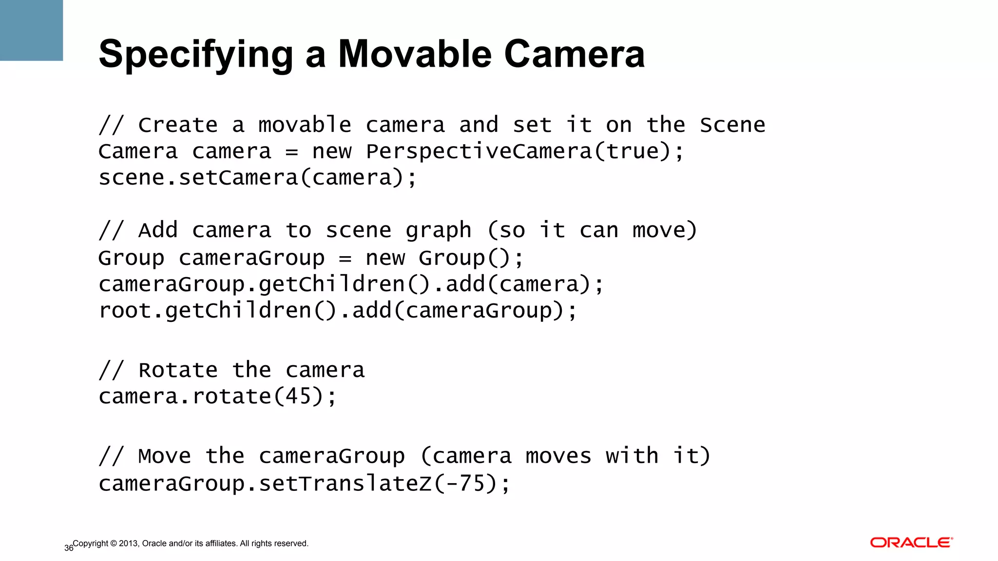 Specifying a Movable Camera
// Create a movable camera and set it on the Scene
Camera camera = new PerspectiveCamera(true);
scene.setCamera(camera);
// Add camera to scene graph (so it can move)
Group cameraGroup = new Group();
cameraGroup.getChildren().add(camera);
root.getChildren().add(cameraGroup);
// Rotate the camera
camera.rotate(45);
// Move the cameraGroup (camera moves with it)
cameraGroup.setTranslateZ(-75);
Copyright © 2013, Oracle and/or its affiliates. All rights reserved.
36

 