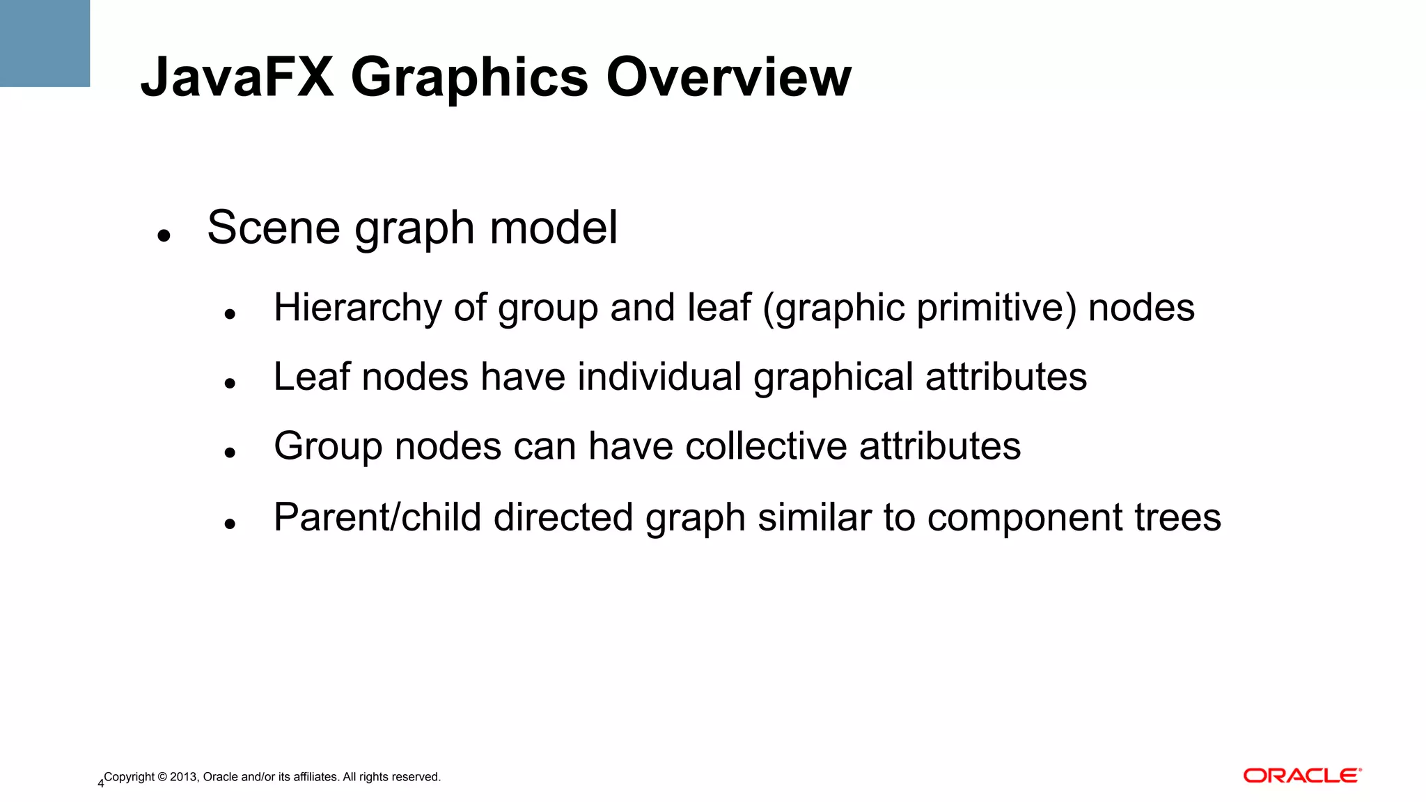 JavaFX Graphics Overview
" 

Scene graph model
" 

Hierarchy of group and leaf (graphic primitive) nodes

" 

Leaf nodes have individual graphical attributes

" 

Group nodes can have collective attributes

" 

Parent/child directed graph similar to component trees

Copyright © 2013, Oracle and/or its affiliates. All rights reserved.
4

 