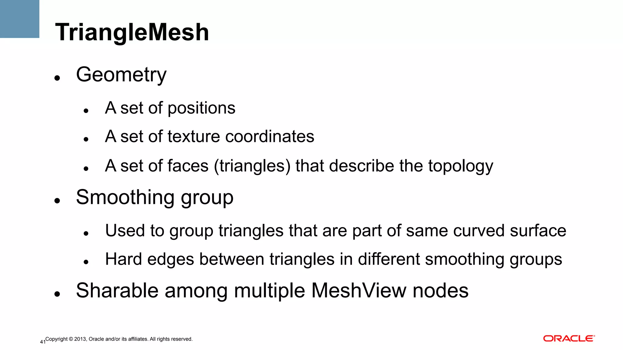 TriangleMesh
" 

Geometry
" 

" 

A set of texture coordinates

" 

" 

A set of positions
A set of faces (triangles) that describe the topology

Smoothing group
" 

" 

" 

Used to group triangles that are part of same curved surface
Hard edges between triangles in different smoothing groups

Sharable among multiple MeshView nodes

Copyright © 2013, Oracle and/or its affiliates. All rights reserved.
41

 