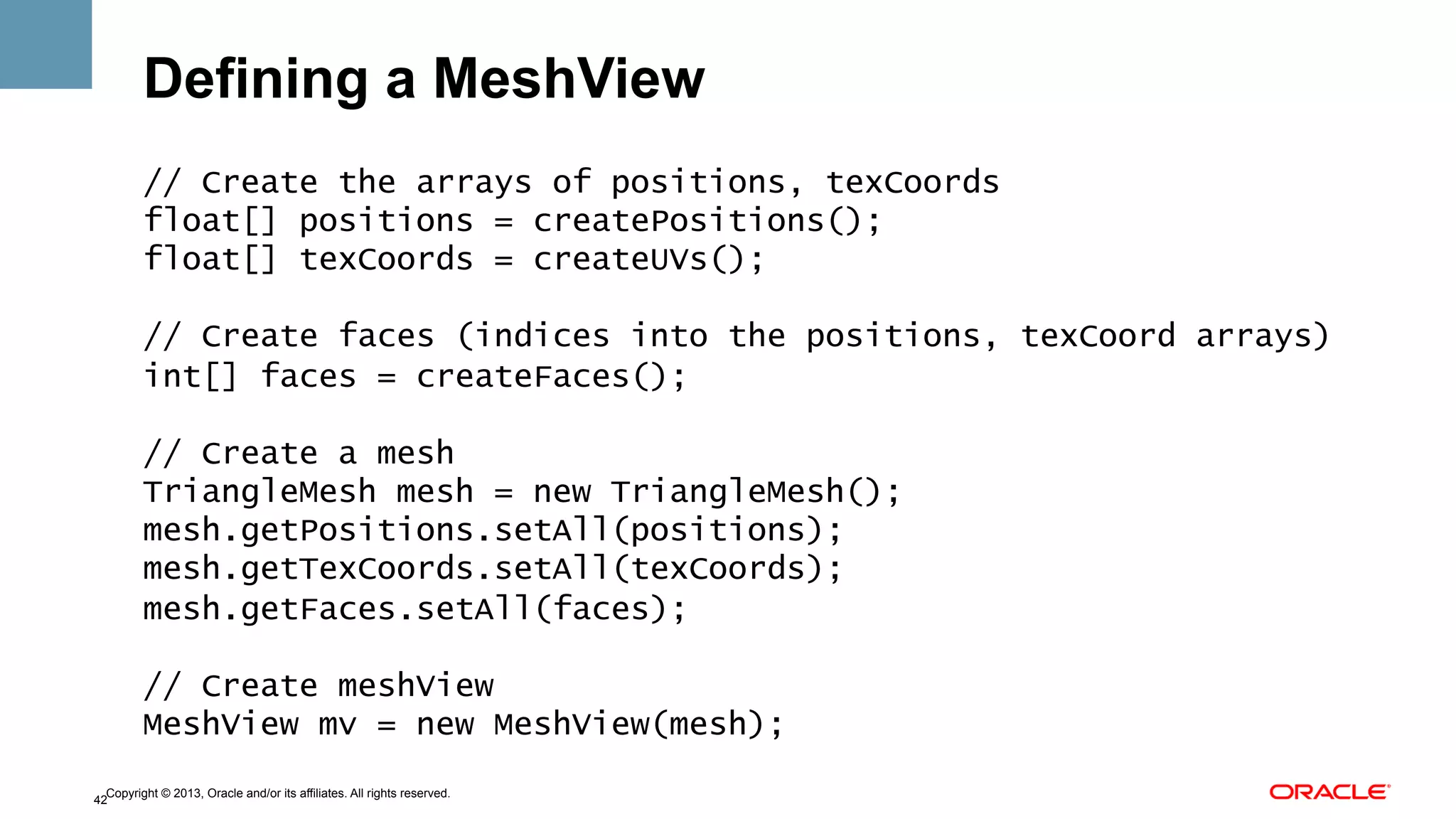 Defining a MeshView
// Create the arrays of positions, texCoords
float[] positions = createPositions();
float[] texCoords = createUVs();
// Create faces (indices into the positions, texCoord arrays)
int[] faces = createFaces();
// Create a mesh
TriangleMesh mesh = new TriangleMesh();
mesh.getPositions.setAll(positions);
mesh.getTexCoords.setAll(texCoords);
mesh.getFaces.setAll(faces);
// Create meshView
MeshView mv = new MeshView(mesh);
Copyright © 2013, Oracle and/or its affiliates. All rights reserved.
42

 