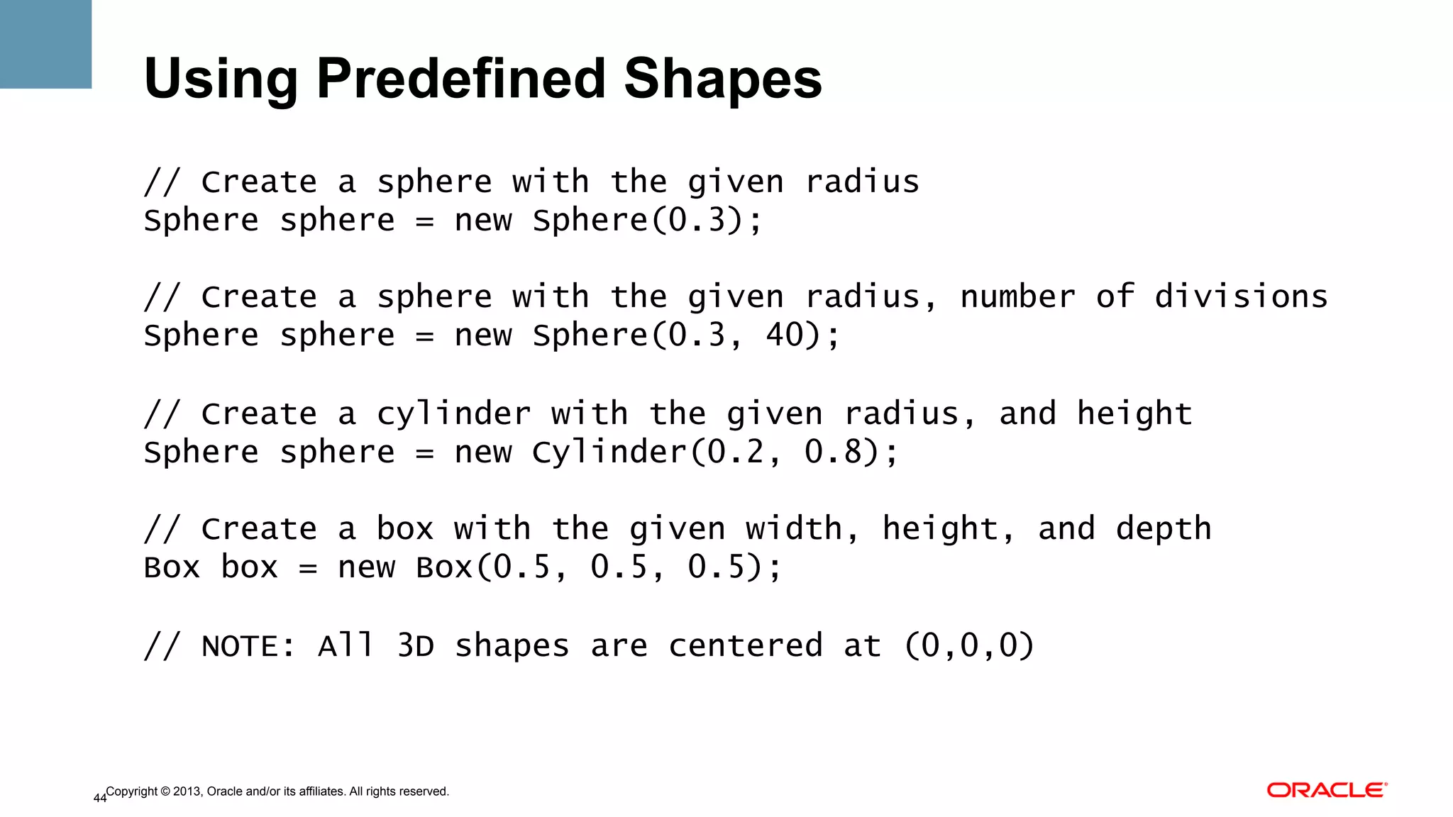 Using Predefined Shapes
// Create a sphere with the given radius
Sphere sphere = new Sphere(0.3);
// Create a sphere with the given radius, number of divisions
Sphere sphere = new Sphere(0.3, 40);
// Create a cylinder with the given radius, and height
Sphere sphere = new Cylinder(0.2, 0.8);
// Create a box with the given width, height, and depth
Box box = new Box(0.5, 0.5, 0.5);
// NOTE: All 3D shapes are centered at (0,0,0)

Copyright © 2013, Oracle and/or its affiliates. All rights reserved.
44

 