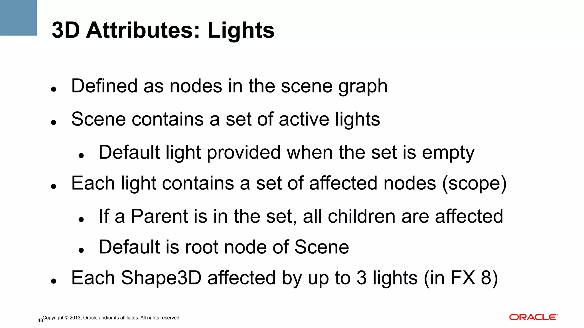 3D Attributes: Lights
" 

Defined as nodes in the scene graph

" 

Scene contains a set of active lights
" 

" 

Default light provided when the set is empty

Each light contains a set of affected nodes (scope)
" 
" 

" 

If a Parent is in the set, all children are affected
Default is root node of Scene

Each Shape3D affected by up to 3 lights (in FX 8)

Copyright © 2013, Oracle and/or its affiliates. All rights reserved.
48

 