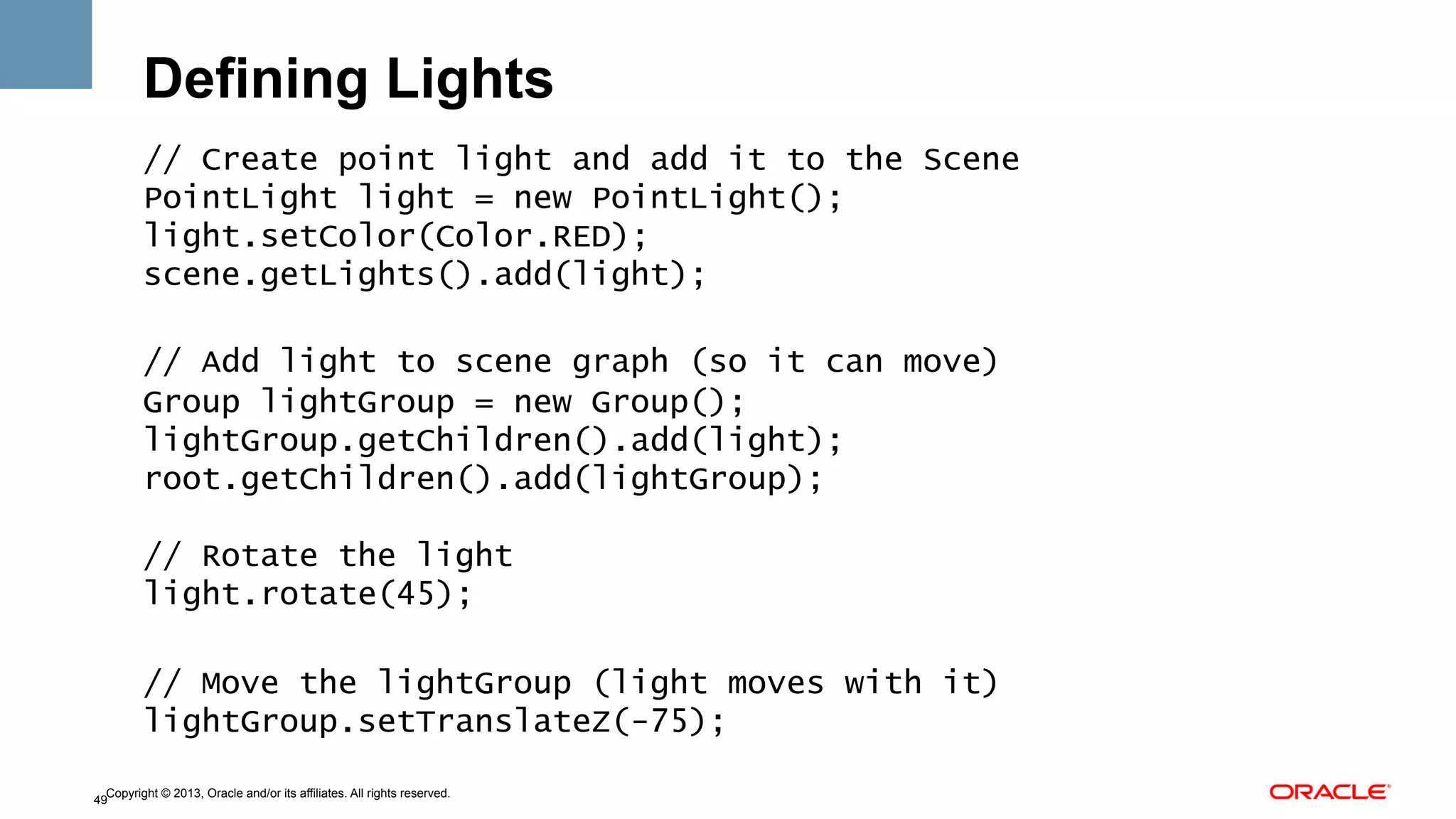 Defining Lights
// Create point light and add it to the Scene
PointLight light = new PointLight();
light.setColor(Color.RED);
scene.getLights().add(light);
// Add light to scene graph (so it can move)
Group lightGroup = new Group();
lightGroup.getChildren().add(light);
root.getChildren().add(lightGroup);
// Rotate the light
light.rotate(45);
// Move the lightGroup (light moves with it)
lightGroup.setTranslateZ(-75);
Copyright © 2013, Oracle and/or its affiliates. All rights reserved.
49

 