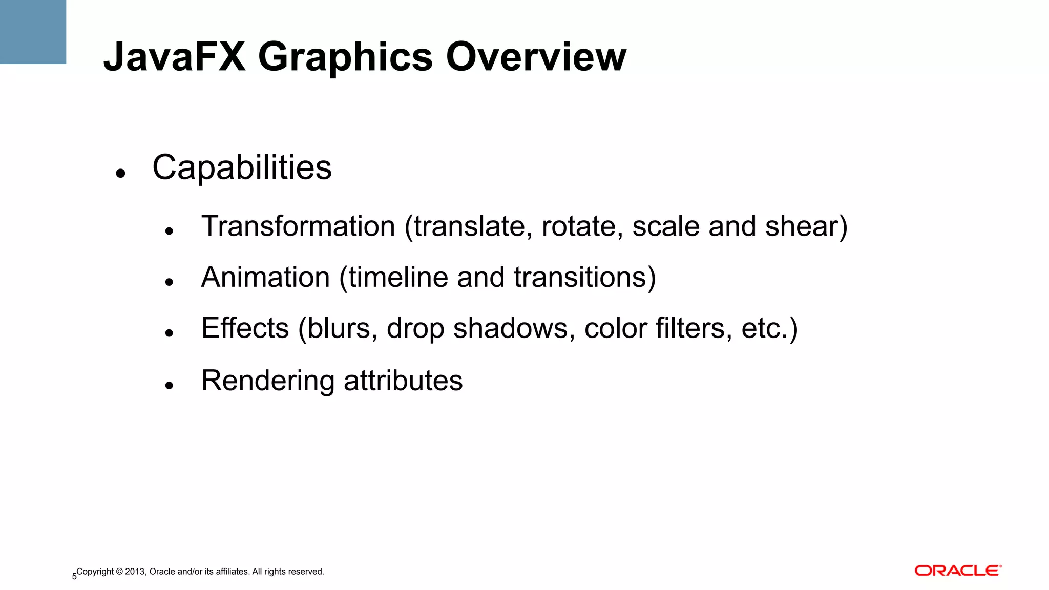 JavaFX Graphics Overview
" 

Capabilities
" 

Transformation (translate, rotate, scale and shear)

" 

Animation (timeline and transitions)

" 

Effects (blurs, drop shadows, color filters, etc.)

" 

Rendering attributes

Copyright © 2013, Oracle and/or its affiliates. All rights reserved.
5

 