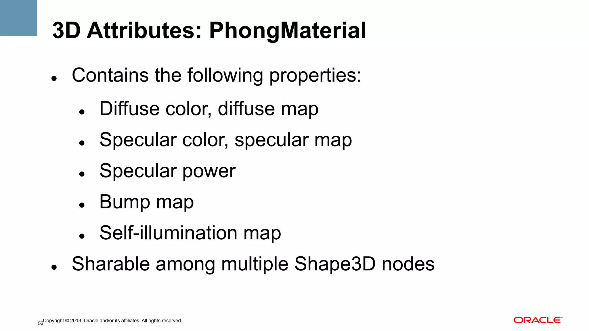 3D Attributes: PhongMaterial
" 

Contains the following properties:
" 
" 

Specular color, specular map

" 

Specular power

" 

Bump map

" 
" 

Diffuse color, diffuse map

Self-illumination map

Sharable among multiple Shape3D nodes

Copyright © 2013, Oracle and/or its affiliates. All rights reserved.
52

 